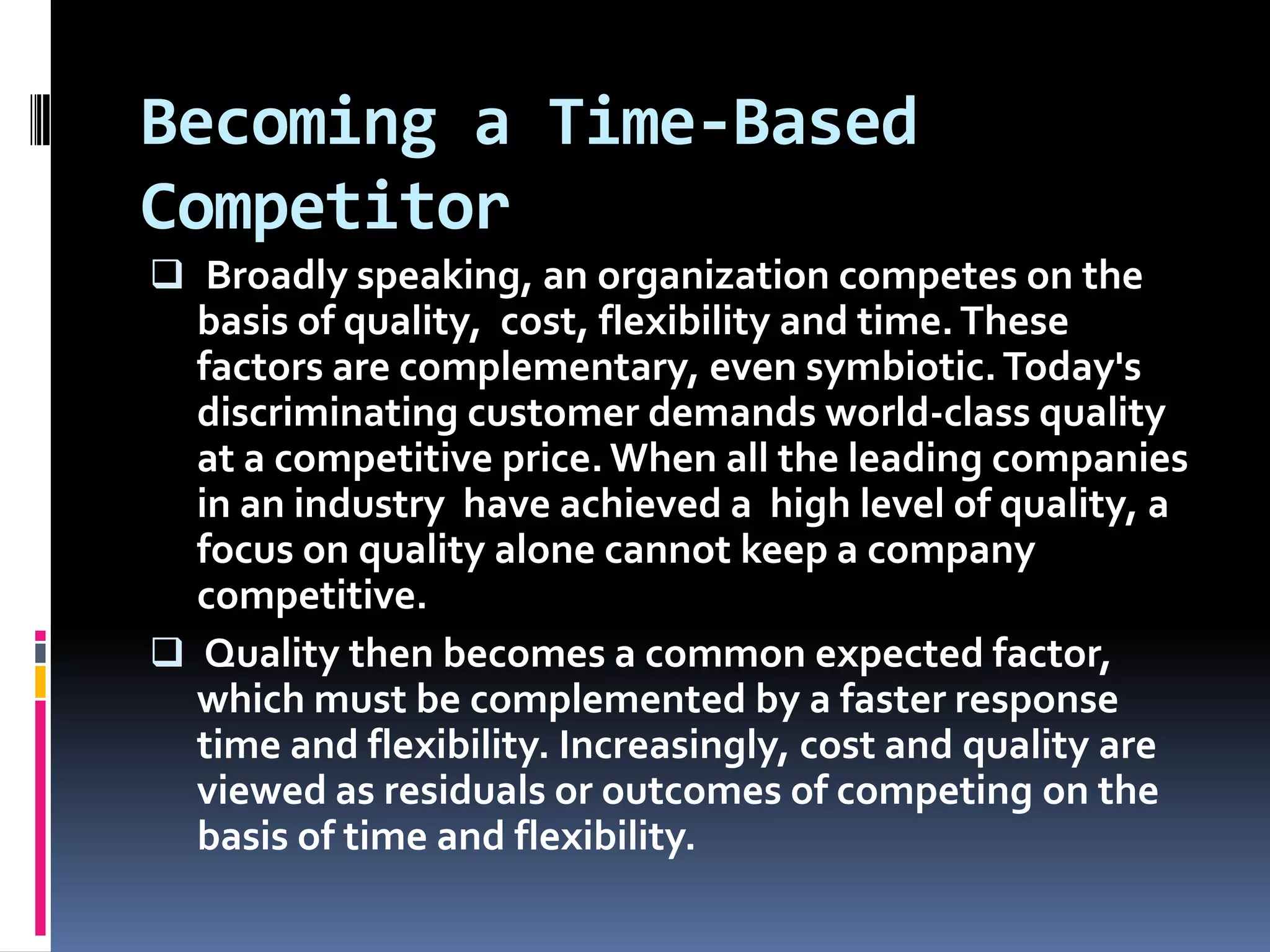 Becoming a Time-Based Competitor Broadly speaking, an organization competes on the basis of quality,  cost, flexibility and time. These factors are complementary, even symbiotic. Today's discriminating customer demands world-class quality at a competitive price. When all the leading companies in an industry  have achieved a  high level of quality, a focus on quality alone cannot keep a company competitive.