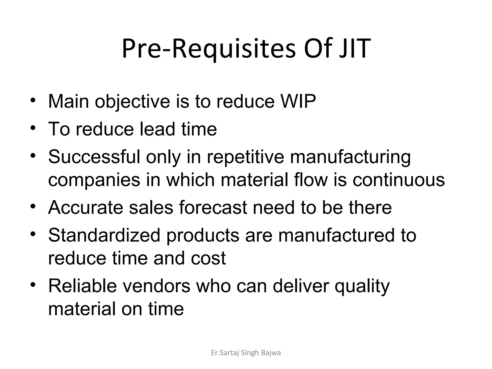 Pre-Requisites Of JIT Main objective is to reduce WIP To reduce lead time Successful only in repetitive manufacturing companies in which material flow is continuous Accurate sales forecast need to be there Standardized products are manufactured to reduce time and cost Reliable vendors who can deliver quality material on time Er.Sartaj Singh Bajwa