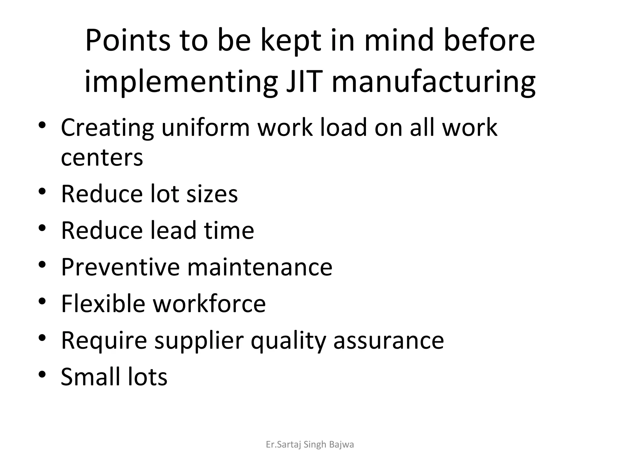 Points to be kept in mind before implementing JIT manufacturing Creating uniform work load on all work centers Reduce lot sizes Reduce lead time Preventive maintenance Flexible workforce Require supplier quality assurance Small lots Er.Sartaj Singh Bajwa