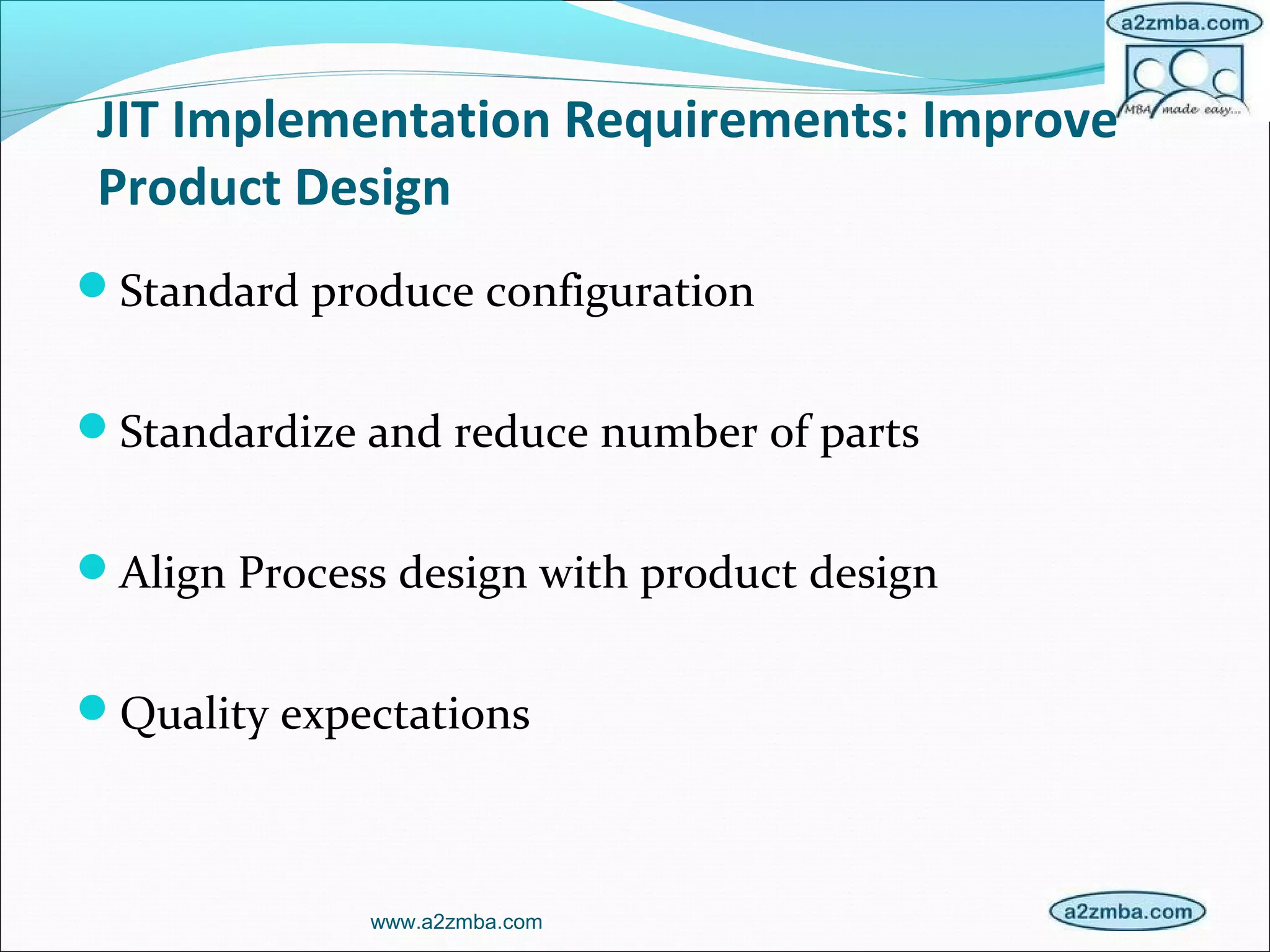 JIT Implementation Requirements: Improve
Product Design
Standard produce configuration
Standardize and reduce number of parts
Align Process design with product design
Quality expectations
www.a2zmba.com
 
