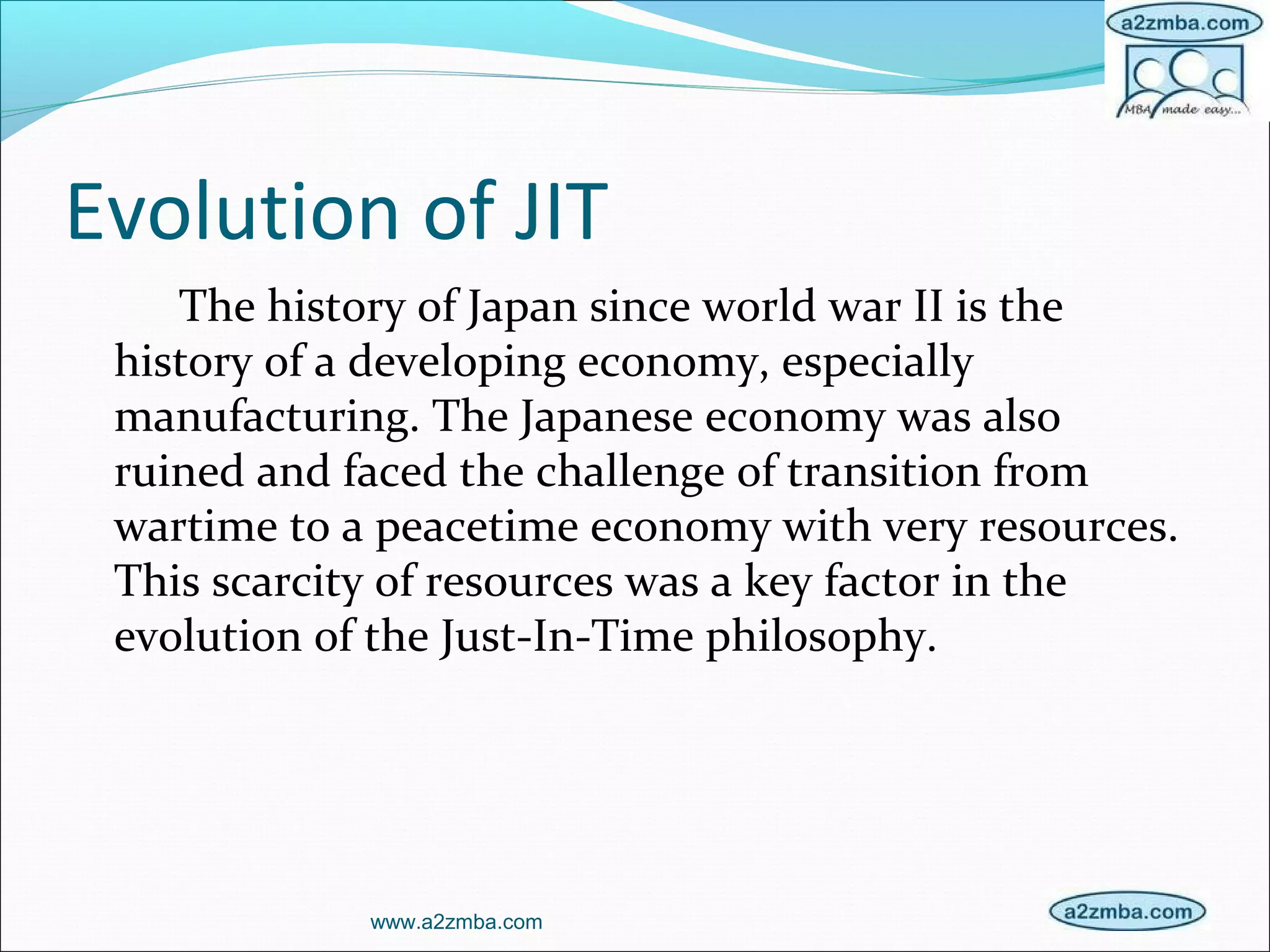 Evolution of JIT
The history of Japan since world war II is the
history of a developing economy, especially
manufacturing. The Japanese economy was also
ruined and faced the challenge of transition from
wartime to a peacetime economy with very resources.
This scarcity of resources was a key factor in the
evolution of the Just-In-Time philosophy.
www.a2zmba.com
 