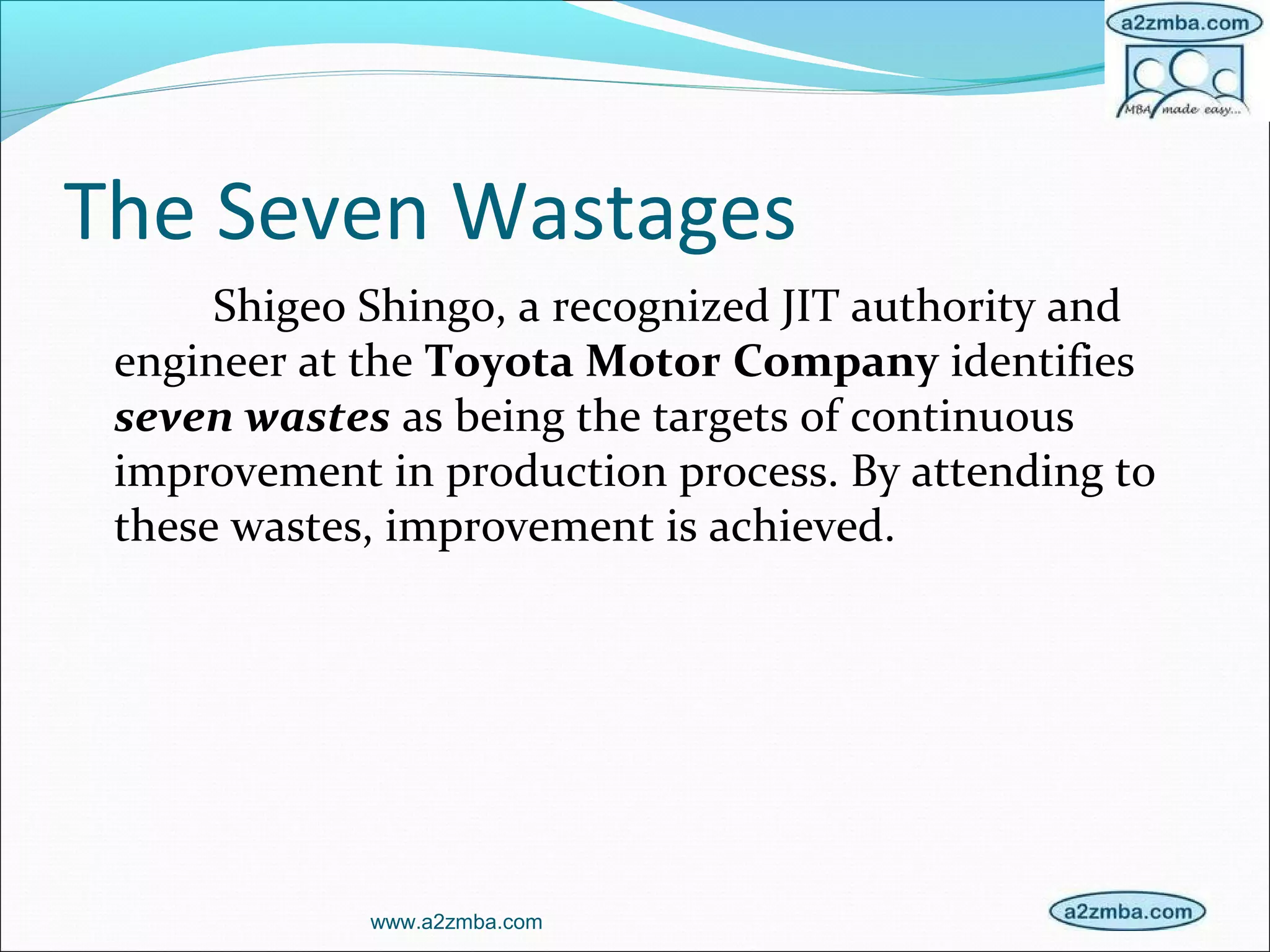 The Seven Wastages
Shigeo Shingo, a recognized JIT authority and
engineer at the Toyota Motor Company identifies
seven wastes as being the targets of continuous
improvement in production process. By attending to
these wastes, improvement is achieved.
www.a2zmba.com
 