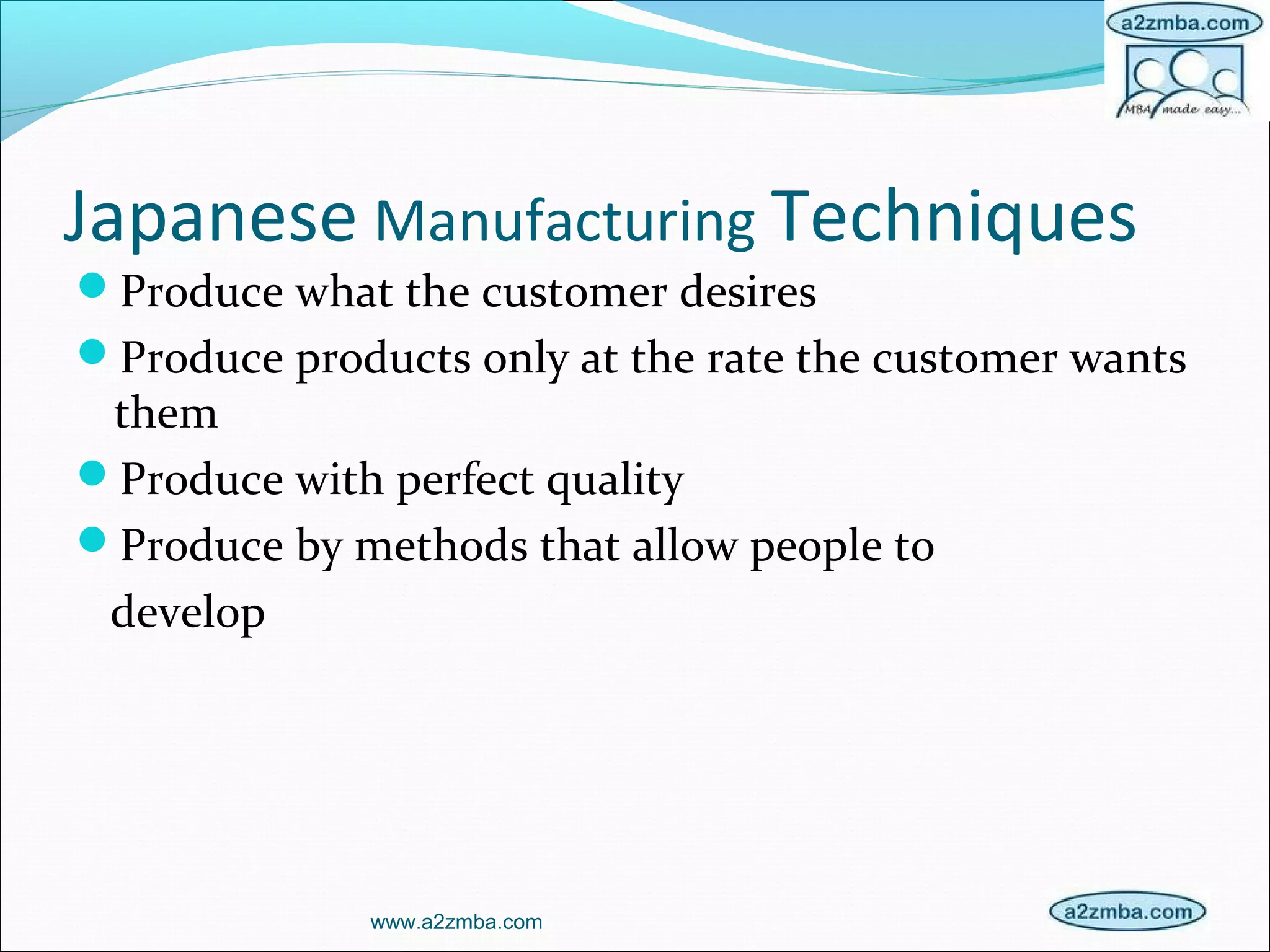 Japanese Manufacturing Techniques
Produce what the customer desires
Produce products only at the rate the customer wants
them
Produce with perfect quality
Produce by methods that allow people to
develop
www.a2zmba.com
 
