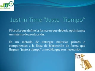 Just in Time “Justo Tiempo”Filosofía que define la forma en que debería optimizarse un sistema de producción.Es un método de entregar materias primas o componentes a la línea de fabricación de forma que lleguen “justo a tiempo” a medida que son necesarios.
