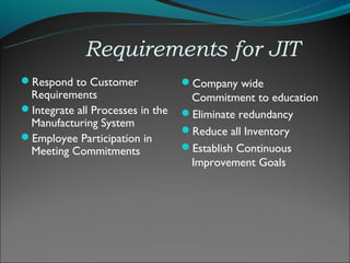 Requirements for JIT
Respond to Customer              Company wide
 Requirements                      Commitment to education
Integrate all Processes in the   Eliminate redundancy
 Manufacturing System
                                  Reduce all Inventory
Employee Participation in
 Meeting Commitments              Establish Continuous
                                   Improvement Goals
 