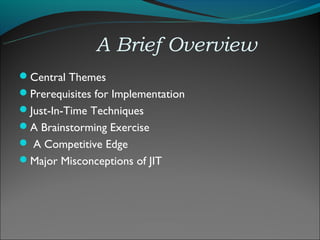 A Brief Overview
Central Themes
Prerequisites for Implementation
Just-In-Time Techniques
A Brainstorming Exercise
 A Competitive Edge
Major Misconceptions of JIT
 