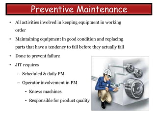 • All activities involved in keeping equipment in working
   order

• Maintaining equipment in good condition and replacing
   parts that have a tendency to fail before they actually fail

• Done to prevent failure

• JIT requires

    – Scheduled & daily PM

    – Operator involvement in PM

        • Knows machines

        • Responsible for product quality
 
