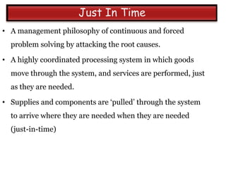 • A management philosophy of continuous and forced
  problem solving by attacking the root causes.

• A highly coordinated processing system in which goods
  move through the system, and services are performed, just
  as they are needed.

• Supplies and components are „pulled‟ through the system
  to arrive where they are needed when they are needed
  (just-in-time)
 
