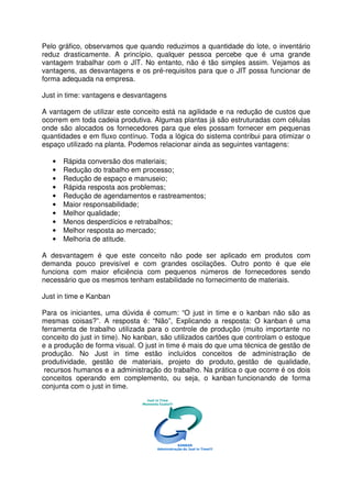 Pelo gráfico, observamos que quando reduzimos a quantidade do lote, o inventário
reduz drasticamente. A princípio, qualquer pessoa percebe que é uma grande
vantagem trabalhar com o JIT. No entanto, não é tão simples assim. Vejamos as
vantagens, as desvantagens e os pré-requisitos para que o JIT possa funcionar de
forma adequada na empresa.
Just in time: vantagens e desvantagens
A vantagem de utilizar este conceito está na agilidade e na redução de custos que
ocorrem em toda cadeia produtiva. Algumas plantas já são estruturadas com células
onde são alocados os fornecedores para que eles possam fornecer em pequenas
quantidades e em fluxo contínuo. Toda a lógica do sistema contribui para otimizar o
espaço utilizado na planta. Podemos relacionar ainda as seguintes vantagens:
• Rápida conversão dos materiais;
• Redução do trabalho em processo;
• Redução de espaço e manuseio;
• Rápida resposta aos problemas;
• Redução de agendamentos e rastreamentos;
• Maior responsabilidade;
• Melhor qualidade;
• Menos desperdícios e retrabalhos;
• Melhor resposta ao mercado;
• Melhoria de atitude.
A desvantagem é que este conceito não pode ser aplicado em produtos com
demanda pouco previsível e com grandes oscilações. Outro ponto é que ele
funciona com maior eficiência com pequenos números de fornecedores sendo
necessário que os mesmos tenham estabilidade no fornecimento de materiais.
Just in time e Kanban
Para os iniciantes, uma dúvida é comum: “O just in time e o kanban não são as
mesmas coisas?”. A resposta é: “Não”, Explicando a resposta: O kanban é uma
ferramenta de trabalho utilizada para o controle de produção (muito importante no
conceito do just in time). No kanban, são utilizados cartões que controlam o estoque
e a produção de forma visual. O just in time é mais do que uma técnica de gestão de
produção. No Just in time estão incluídos conceitos de administração de
produtividade, gestão de materiais, projeto do produto, gestão de qualidade,
recursos humanos e a administração do trabalho. Na prática o que ocorre é os dois
conceitos operando em complemento, ou seja, o kanban funcionando de forma
conjunta com o just in time.
 