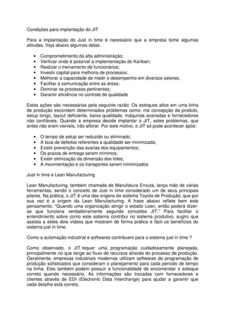 Condições para implantação do JIT
Para a implantação do Just in time é necessário que a empresa tome algumas
atitudes. Veja abaixo algumas delas:
• Comprometimento da alta administração;
• Verificar onde é possível a implementação do Kanban;
• Realizar o treinamento de funcionários;
• Investir capital para melhoria de processos;
• Melhorar a capacidade de medir o desempenho em diversos setores;
• Facilitar a comunicação entre as áreas;
• Dominar os processos pertinentes;
• Garantir eficiência no controle de qualidade
Estas ações são necessárias pela seguinte razão: Os estoques altos em uma linha
de produção escondem determinados problemas como: má concepção de produto,
setup longo, layout deficiente, baixa qualidade, máquinas avariadas e fornecedores
não confiáveis. Quando a empresa decide implantar o JIT, estes problemas, que
antes não eram visíveis, irão aflorar. Por este motivo, o JIT só pode acontecer após:
• O tempo de setup ser reduzido ou eliminado;
• A taxa de defeitos referentes a qualidade ser minimizada;
• Existir prevenção das avarias dos equipamentos;
• Os prazos de entrega serem mínimos;
• Existir otimização da dimensão dos lotes;
• A movimentação e os transportes serem minimizados
Just in time e Lean Manufacturing
Lean Manufacturing, também chamada de Manufatura Enxuta, lança mão de várias
ferramentas, sendo o conceito de Just in time considerado um de seus principais
pilares. Na prática, o JIT é uma das origens do sistema Toyota de Produção, que por
sua vez é a origem da Lean Manufacturing. A frase abaixo reflete bem este
pensamento: “Quando uma organização atingir o estado Lean, então poderá dizer-
se que funciona verdadeiramente segundo conceitos JIT.” Para facilitar o
entendimento sobre como este sistema contribui no sistema produtivo, sugiro que
assista a estes dois vídeos que mostram de forma prática e fácil os benefícios do
sistema just in time.
Como a automação industrial e softwares contribuem para o sistema just in time ?
Como observado, o JIT requer uma programação cuidadosamente planejada,
principalmente no que tange ao fluxo de recursos através do processo de produção.
Geralmente, empresas industriais modernas utilizam softwares de programação de
produção sofisticados que consideram o planejamento para cada período de tempo
na linha. Eles também podem possuir a funcionalidade de encomendar o estoque
correto quando necessário. As informações são trocadas com fornecedores e
clientes através de EDI (Electronic Data Interchange) para ajudar a garantir que
cada detalhe está correto.
 