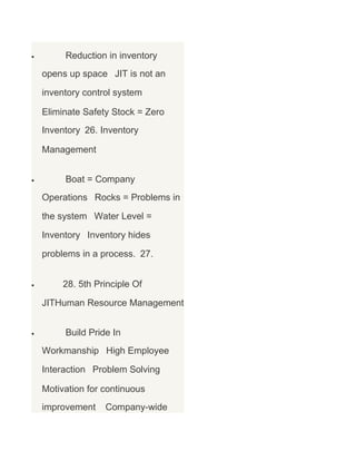 •

Reduction in inventory
opens up space JIT is not an
inventory control system
Eliminate Safety Stock = Zero
Inventory 26. Inventory
Management

•

Boat = Company
Operations Rocks = Problems in
the system Water Level =
Inventory Inventory hides
problems in a process. 27.

•

28. 5th Principle Of
JITHuman Resource Management

•

Build Pride In
Workmanship High Employee
Interaction Problem Solving
Motivation for continuous
improvement

Company-wide

 