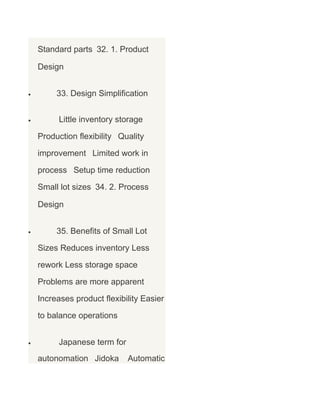 Standard parts 32. 1. Product
Design
•

33. Design Simplification

•

Little inventory storage
Production flexibility Quality
improvement Limited work in
process Setup time reduction
Small lot sizes 34. 2. Process
Design

•

35. Benefits of Small Lot
Sizes Reduces inventory Less
rework Less storage space
Problems are more apparent
Increases product flexibility Easier
to balance operations

•

Japanese term for
autonomation Jidoka

Automatic

 