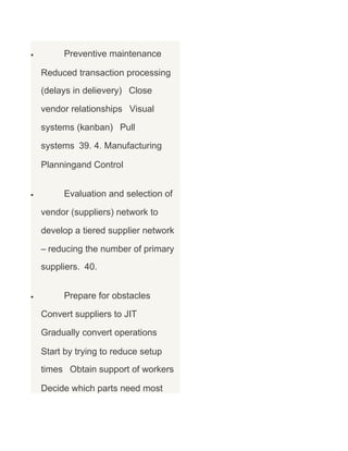 •

Preventive maintenance
Reduced transaction processing
(delays in delievery) Close
vendor relationships Visual
systems (kanban) Pull
systems 39. 4. Manufacturing
Planningand Control

•

Evaluation and selection of
vendor (suppliers) network to
develop a tiered supplier network
– reducing the number of primary
suppliers. 40.

•

Prepare for obstacles
Convert suppliers to JIT
Gradually convert operations
Start by trying to reduce setup
times Obtain support of workers
Decide which parts need most

 
