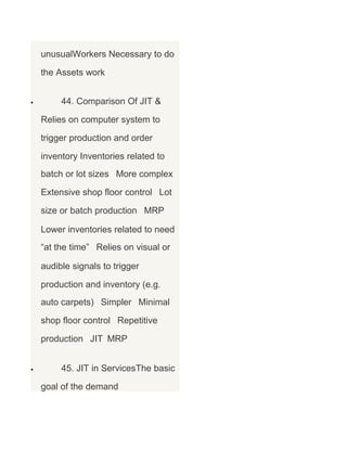 unusualWorkers Necessary to do
the Assets work
•

44. Comparison Of JIT &
Relies on computer system to
trigger production and order
inventory Inventories related to
batch or lot sizes More complex
Extensive shop floor control Lot
size or batch production MRP
Lower inventories related to need
“at the time” Relies on visual or
audible signals to trigger
production and inventory (e.g.
auto carpets) Simpler Minimal
shop floor control Repetitive
production JIT MRP

•

45. JIT in ServicesThe basic
goal of the demand

 