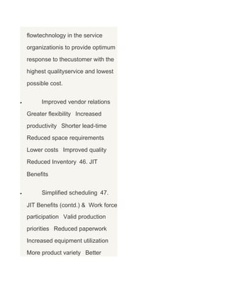 flowtechnology in the service
organizationis to provide optimum
response to thecustomer with the
highest qualityservice and lowest
possible cost.
•

Improved vendor relations
Greater flexibility Increased
productivity Shorter lead-time
Reduced space requirements
Lower costs Improved quality
Reduced Inventory 46. JIT
Benefits

•

Simplified scheduling 47.
JIT Benefits (contd.) & Work force
participation Valid production
priorities Reduced paperwork
Increased equipment utilization
More product variety Better

 