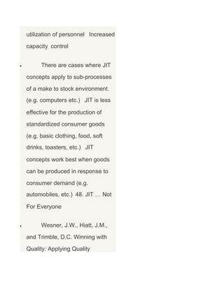 utilization of personnel Increased
capacity control
•

There are cases where JIT
concepts apply to sub-processes
of a make to stock environment.
(e.g. computers etc.) JIT is less
effective for the production of
standardized consumer goods
(e.g. basic clothing, food, soft
drinks, toasters, etc.) JIT
concepts work best when goods
can be produced in response to
consumer demand (e.g.
automobiles, etc.) 48. JIT … Not
For Everyone

•

Wesner, J.W., Hiatt, J.M.,
and Trimble, D.C. Winning with
Quality: Applying Quality

 