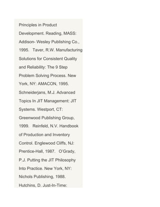 Principles in Product
Development. Reading, MASS:
Addison- Wesley Publishing Co.,
1995. Taver, R.W. Manufacturing
Solutions for Consistent Quality
and Reliability: The 9 Step
Problem Solving Process. New
York, NY: AMACON, 1995.
Schneiderjans, M.J. Advanced
Topics In JIT Management: JIT
Systems. Westport, CT:
Greenwood Publishing Group,
1999. Reinfeld, N.V. Handbook
of Production and Inventory
Control. Englewood Cliffs, NJ:
Prentice-Hall, 1987. O’Grady,
P.J. Putting the JIT Philosophy
Into Practice. New York, NY:
Nichols Publishing, 1988.
Hutchins, D. Just-In-Time:

 