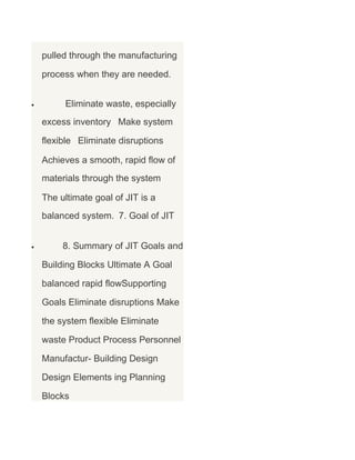 pulled through the manufacturing
process when they are needed.
•

Eliminate waste, especially
excess inventory Make system
flexible Eliminate disruptions
Achieves a smooth, rapid flow of
materials through the system
The ultimate goal of JIT is a
balanced system. 7. Goal of JIT

•

8. Summary of JIT Goals and
Building Blocks Ultimate A Goal
balanced rapid flowSupporting
Goals Eliminate disruptions Make
the system flexible Eliminate
waste Product Process Personnel
Manufactur- Building Design
Design Elements ing Planning
Blocks

 