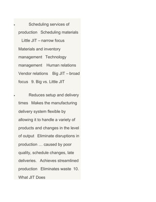 •

Scheduling services of
production Scheduling materials
Little JIT – narrow focus
Materials and inventory
management Technology
management

Human relations

Vendor relations

Big JIT – broad

focus 9. Big vs. Little JIT
•

Reduces setup and delivery
times Makes the manufacturing
delivery system flexible by
allowing it to handle a variety of
products and changes in the level
of output Eliminate disruptions in
production … caused by poor
quality, schedule changes, late
deliveries. Achieves streamlined
production Eliminates waste 10.
What JIT Does

 