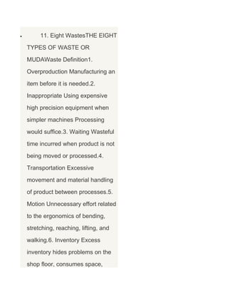 •

11. Eight WastesTHE EIGHT
TYPES OF WASTE OR
MUDAWaste Definition1.
Overproduction Manufacturing an
item before it is needed.2.
Inappropriate Using expensive
high precision equipment when
simpler machines Processing
would suffice.3. Waiting Wasteful
time incurred when product is not
being moved or processed.4.
Transportation Excessive
movement and material handling
of product between processes.5.
Motion Unnecessary effort related
to the ergonomics of bending,
stretching, reaching, lifting, and
walking.6. Inventory Excess
inventory hides problems on the
shop floor, consumes space,

 