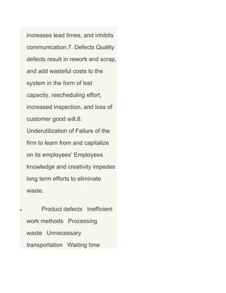 increases lead times, and inhibits
communication.7. Defects Quality
defects result in rework and scrap,
and add wasteful costs to the
system in the form of lost
capacity, rescheduling effort,
increased inspection, and loss of
customer good will.8.
Underutilization of Failure of the
firm to learn from and capitalize
on its employees’ Employees
knowledge and creativity impedes
long term efforts to eliminate
waste.
•

Product defects Inefficient
work methods Processing
waste Unnecessary
transportation Waiting time

 