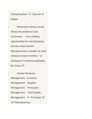 Overproduction 12. Sources of
Waste
•

Reducing inventory levels
allows the problems to be
uncovered … thus creating
opportunities for manufacturing
process improvement
Manufacturing in smaller lot sizes
reduces excess inventory 13.
Strategies For MinimizingWaste
By Using JIT

•

Human Resource
Management Inventory
Management

Supplier

Management

Production

Management

Total Quality

Management 14. Principles Of
JIT Manufacturing

 