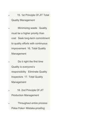 •

15. 1st Principle Of JIT Total
Quality Management

•

Minimizing waste Quality
must be a higher priority than
cost Seek long-term commitment
to quality efforts with continuous
improvement 16. Total Quality
Management

•

Do it right the first time
Quality is everyone’s
responsibility Eliminate Quality
Inspectors 17. Total Quality
Management

•

18. 2nd Principle Of JIT
Production Management

•

Throughout entire process
Poka-Yoke= Mistake-proofing

 