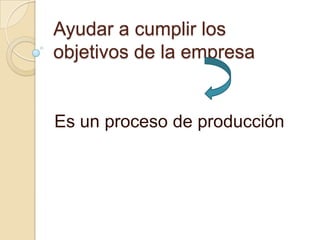 Ayudar a cumplir los
objetivos de la empresa

Es un proceso de producción

 