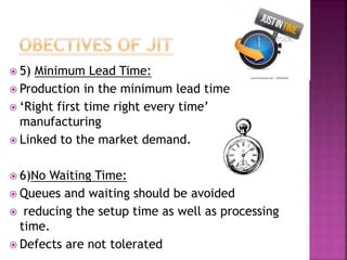  5) Minimum Lead Time:
 Production in the minimum lead time
 ‘Right first time right every time’
manufacturing
 Linked to the market demand.
 6)No Waiting Time:
 Queues and waiting should be avoided
 reducing the setup time as well as processing
time.
 Defects are not tolerated
 