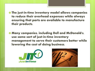  The just-in-time inventory model allows companies
to reduce their overhead expenses while always
ensuring that parts are available to manufacture
their products.
 Many companies, including Dell and McDonald's,
use some sort of just-in-time inventory
management to serve their customers better while
lowering the cost of doing business.
 