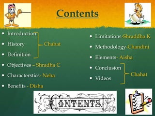 Contents
 Introduction
 History Chahat
 Definition
 Objectives – Shradha C
 Characterstics- Neha
 Benefits - Disha
 Limitations-Shraddha K
 Methodology-Chandini
 Elements- Aisha
 Conclusion
 Videos
Chahat
 