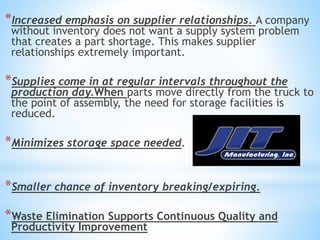 *Increased emphasis on supplier relationships. A company
without inventory does not want a supply system problem
that creates a part shortage. This makes supplier
relationships extremely important.
*Supplies come in at regular intervals throughout the
production day.When parts move directly from the truck to
the point of assembly, the need for storage facilities is
reduced.
*Minimizes storage space needed.
*Smaller chance of inventory breaking/expiring.
*Waste Elimination Supports Continuous Quality and
Productivity Improvement
 