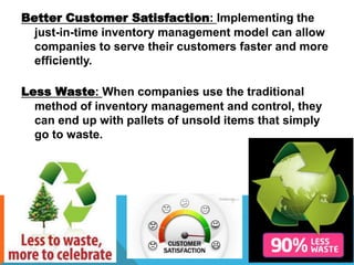 Better Customer Satisfaction: Implementing the
just-in-time inventory management model can allow
companies to serve their customers faster and more
efficiently.
Less Waste: When companies use the traditional
method of inventory management and control, they
can end up with pallets of unsold items that simply
go to waste.
 