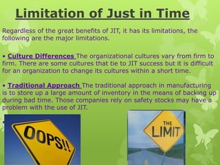 Limitation of Just in Time
Regardless of the great benefits of JIT, it has its limitations, the
following are the major limitations.
• Culture Differences The organizational cultures vary from firm to
firm. There are some cultures that tie to JIT success but it is difficult
for an organization to change its cultures within a short time.
• Traditional Approach The traditional approach in manufacturing
is to store up a large amount of inventory in the means of backing up
during bad time. Those companies rely on safety stocks may have a
problem with the use of JIT.
•
 