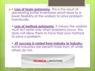  • Loss of team autonomy. This is the result of
decreasing buffer inventories which lead to a
lower flexibility of the workers to solve problem
individually.
• Loss of method autonomy. It means the workers
must act some way when problems occur, this
does not allow them to have their own method
to solve a problem.
• JIT success is varied from industry to industry.
Some industries are benefit more from JIT while
others do not.
 