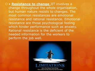  • Resistance to change JIT involves a
change throughout the whole organization,
but human nature resists to changes. The
most common resistances are emotional
resistance and rational resistance. Emotional
resistance are those psychological feeling
which hinder performance such as anxiety.
Rational resistance is the deficient of the
needed information for the workers to
perform the job well.
 