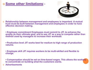  Some other limitations:-
 Relationship between management and employees is important .A mutual
trust must be built between management and employees in order to have
effective decision making.
• Employee commitment Employees must commit to JIT, to enhance the
quality as their ultimate goal, and to see JIT as a way to compete rather than
method used by managers to increase their workload.
• Production level JIT works best for medium to high range of production
volume.
• Employee skill JIT requires workers to be multi-skilled and flexible to
change.
• Compensation should be set on time-based wages. This allows the workers
to concentrate on building what the customers wants.
 Advertisements
 
