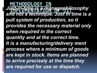 METHODOLOGY IN
IMPLEMENTATION OF JITJust-in-time is a managephilosophy
and not a technique. Just in time is a
pull system of production, so it
provides the necessary material only
when required in the correct
quantity and at the correct time.
It is a manufacturing/delivery ment
process where a minimum of goods
are kept in stock. Items are planned
to arrive precisely at the time they
are required for use or dispatch.
 