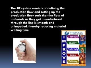 The JIT system consists of defining the
production flow and setting up the
production floor such that the flow of
materials as they get manufactured
through the line is smooth and
unimpeded, thereby reducing material
waiting time.
 