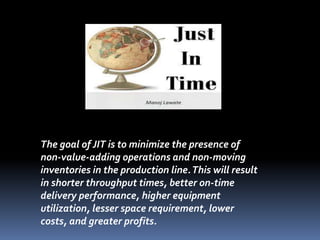 The goal of JIT is to minimize the presence of
non-value-adding operations and non-moving
inventories in the production line.This will result
in shorter throughput times, better on-time
delivery performance, higher equipment
utilization, lesser space requirement, lower
costs, and greater profits.
 