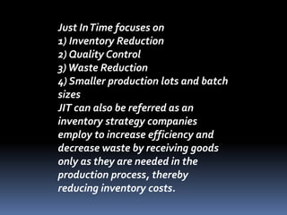 Just InTime focuses on
1) Inventory Reduction
2) Quality Control
3)Waste Reduction
4) Smaller production lots and batch
sizes
JIT can also be referred as an
inventory strategy companies
employ to increase efficiency and
decrease waste by receiving goods
only as they are needed in the
production process, thereby
reducing inventory costs.
 