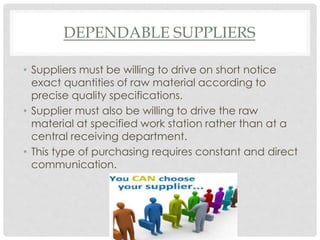 DEPENDABLE SUPPLIERS
• Suppliers must be willing to drive on short notice
exact quantities of raw material according to
precise quality specifications.
• Supplier must also be willing to drive the raw
material at specified work station rather than at a
central receiving department.
• This type of purchasing requires constant and direct
communication.
 