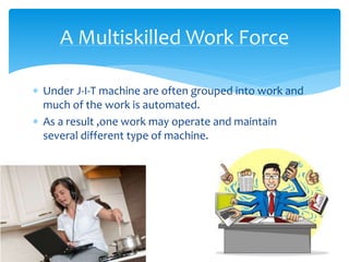  Under J-I-T machine are often grouped into work and
much of the work is automated.
 As a result ,one work may operate and maintain
several different type of machine.
A Multiskilled Work Force
 