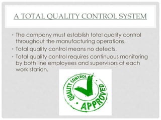 A TOTAL QUALITY CONTROL SYSTEM
• The company must establish total quality control
throughout the manufacturing operations.
• Total quality control means no defects.
• Total quality control requires continuous monitoring
by both line employees and supervisors at each
work station.
 