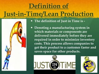 Definition of
Just-in-Time/Lean Production
 The definition of Just in Time is -
 Denoting a manufacturing system in
which materials or components are
delivered immediately before they are
required in order to minimize inventory
costs. This process allows companies to
get their product to a customer faster and
saves space for other products.
 