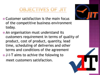  Customer satisfaction is the main focus
of the competitive business environment
today.
 An organisation must understand its
customers requirement in terms of quality of
product, cost of product, quantity, lead
time, scheduling of deliveries and other
terms and conditions of the agreement.
 J-I-T aims to achive the folowing to
meet customers satisfaction.
 
