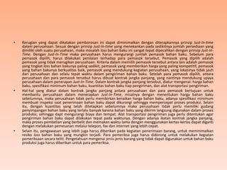 • Kerugian yang dapat dikatakan pemborosan ini dapat diminimalkan dengan diterapkannya prinsip Just-In-time
dalam perusahaan. Sesuai dengan prinsip Just-In-time yang menekankan pada sedikitnya jumlah persediaan yang
dimiliki oleh suatu perusahaan, maka masalah loss bahan baku ini sangat tepat dipecahkan dengan prinsip Just-In-
Time. Dengan Just-In-Time maka perusahaan harus mengurangi jumlah pemasok bahan baku. Sebelum para
pemasok dipilih, harus dilakukan penilaian terhadap para pemasok tersebut. Pemasok yang dipilih adalah
pemasok yang tidak merugikan perusahaan. Kriteria dalam memilih pemasok tersebut antara lain adalah pemasok
yang tingkat loss bahan bakunya paling sedikit, pemasok yang memberikan harga yang paling kompetitif, pemasok
yang bahan bakunya berkualitas baik, pemasok yang mendukung kegiatan perusahaan, yang lokasinya tidak jauh
dari perusahaan dan selalu tepat waktu dalam pengiriman bahan baku. Setelah para pemasok dipilih, antara
perusahaan dan para pemasok tersebut harus dibuat kontrak jangka panjang, yang nantinya mendukung upaya
perusahaan dalam penerapan Just-In-Time. Dalam kontrak jangka panjang tersebut, diatur mengenai: harga bahan
baku, spesifikasi minimum bahan baku, kuantitas bahan baku tiap pengiriman, dan alat transportasi pengiriman.
• Hal-hal yang diatur dalam kontrak jangka panjang antara perusahaan dan para pemasok bertujuan untuk
membantu perusahaan dalam menerapkan Just-In-Time, misalnya dengan menentukan harga bahan baku
sebelumnya, maka perusahaan tidak perlu memikirkan kenaikan harga bahan baku, adanya spesifikasi minimum
membuat inspeksi saat penerimaan bahan baku dapat dikurangi sehingga mempercepat proses produksi. Selain
itu, dengan kuantitas yang telah ditetapkan sebelumnya maka perusahaan tidak perlu memiliki gudang
penyimpangan bahan baku yang terlalu banyak karena bahan baku yang dikirim langsung digunakan dalam proses
produksi, sehingga dapt mengurangi biaya dan tempat. Alat transportasi pengiriman juga perlu ditentukan agar
pengiriman bahan baku dapat dilakukan tepat pada waktunya. Dengan adanya ikatan kontrak jangka panjang,
maka proses pembelian yang berbelit dan memakan waktu lama dengan menggunakan kertas-kertas dapat diganti
dengan melakukan pemesanan melalui telepon, fax dan internet yang lebih cepat.
• Selain itu, pengawasan yang lebih juga harus diberikan pada kegiatan penerimaan barang, untuk meminimalkan
resiko loss bahan baku yang mungkin terjadi. Para pemeriksa juga harus didorong untuk melakukan kegiatan
pemeriksaan secara teliti. Pengetahuan mengenai jenis-jenis barang yang tidak dapat digunakan untuk bahan baku
produksi juga harus diberikan untuk para pemeriksa.
 