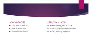 ADVANTAGES
 Less space needed
 Waste reduction
 Smaller investments
DISADVANTAGES
 Risk of running out of stock
 Lack of control over time frame
 More planning required
 