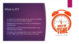 What is JIT?
 A system of supplying goods as close as possible
to when they are actually needed
 Keeping less inventory on hand by keeping less
storing costs.
 Also known as JUST IN TIME PRODUCTION / The
TOYOTA PDN. SYSTEM.
 Its origin and development was in Japan, largely
in the 1960s and 1970s, particularly at Toyota.
 