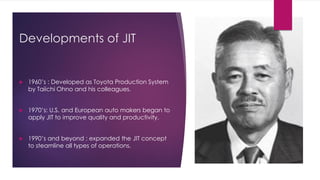 Developments of JIT
 1960’s : Developed as Toyota Production System
by Taiichi Ohno and his colleagues.
 1970’s: U.S. and European auto makers began to
apply JIT to improve quality and productivity.
 1990’s and beyond : expanded the JIT concept
to steamline all types of operations.
 
